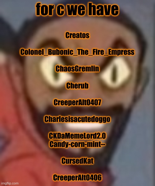 goofy ass | for c we have; Creatos
 
Colonel_Bubonic_The_Fire_Empress
 
ChaosGremlin
 
Cherub
 
CreeperAlt0407
 
Charlesisacutedoggo
 
CKDaMemeLord2.0

Candy-corn-mint--
 
CursedKat
 
CreeperAlt0406 | image tagged in goofy ass | made w/ Imgflip meme maker