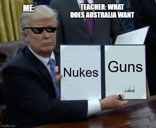 Its a joke btw | TEACHER: WHAT DOES AUSTRALIA WANT; ME:; Nukes; Guns | image tagged in memes,trump bill signing | made w/ Imgflip meme maker