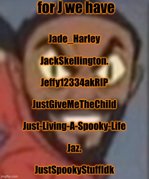 goofy ass | for J we have; Jade_Harley
 
JackSkellington.
 
Jeffy12334akRIP
 
JustGiveMeTheChild
 
Just-Living-A-Spooky-Life
 
Jaz.
 
JustSpookyStuffIdk | image tagged in goofy ass | made w/ Imgflip meme maker