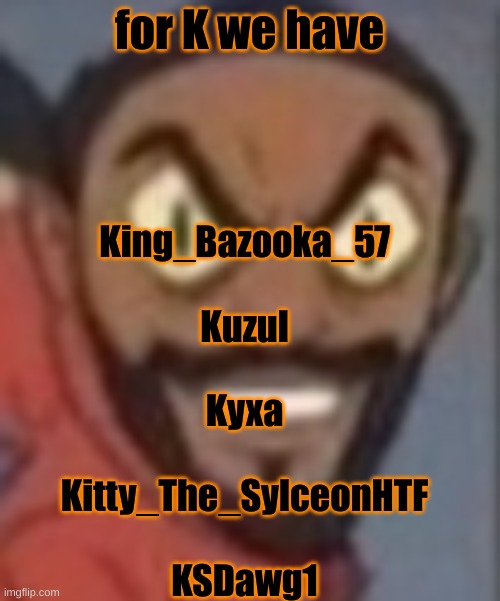 goofy ass | for K we have; King_Bazooka_57
 
Kuzul
 
Kyxa
 
Kitty_The_SylceonHTF
 
KSDawg1 | image tagged in goofy ass | made w/ Imgflip meme maker