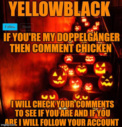 Temporary yellowblack Halloween announcement template | IF YOU'RE MY DOPPELGÄNGER THEN COMMENT CHICKEN; I WILL CHECK YOUR COMMENTS TO SEE IF YOU ARE AND IF YOU ARE I WILL FOLLOW YOUR ACCOUNT | image tagged in temporary yellowblack halloween announcement template | made w/ Imgflip meme maker