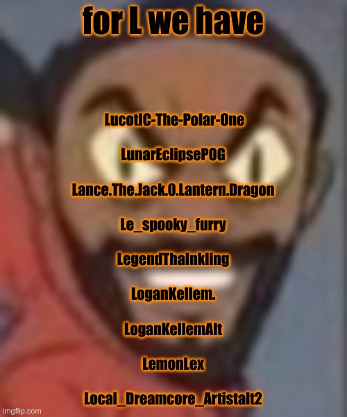 goofy ass | for L we have; LucotIC-The-Polar-One
 
LunarEclipsePOG
 
Lance.The.Jack.0.Lantern.Dragon
 
Le_spooky_furry
 
LegendThaInkling
 
LoganKellem.
 
LoganKellemAlt
 
LemonLex
 
Local_Dreamcore_Artistalt2 | image tagged in goofy ass | made w/ Imgflip meme maker