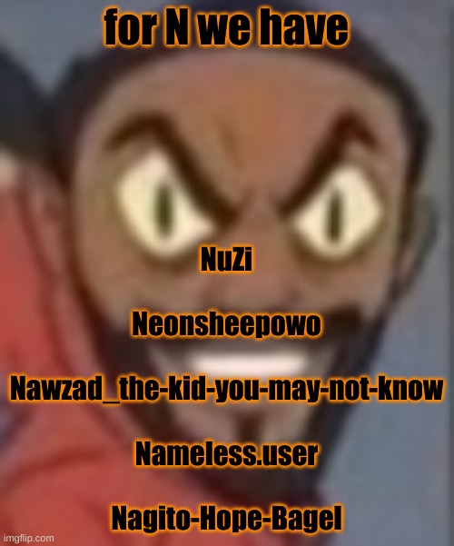 goofy ass | for N we have; NuZi
 
Neonsheepowo
 
Nawzad_the-kid-you-may-not-know
 
Nameless.user
 
Nagito-Hope-Bagel | image tagged in goofy ass | made w/ Imgflip meme maker