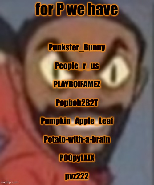 goofy ass | for P we have; Punkster_Bunny
 
People_r_us
 
PLAYBOIFAMEZ
 
Popbob2B2T
 
Pumpkin_Apple_Leaf
 
Potato-with-a-brain
 
P00pyLXIX
 
pvz222 | image tagged in goofy ass | made w/ Imgflip meme maker