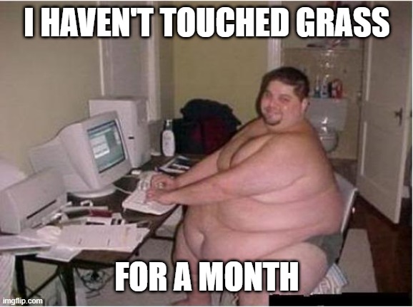 really fat guy on computer | I HAVEN'T TOUCHED GRASS FOR A MONTH | image tagged in really fat guy on computer | made w/ Imgflip meme maker
