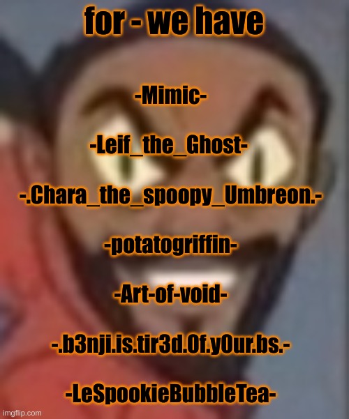 goofy ass | for - we have; -Mimic-
 
-Leif_the_Ghost- 
 
-.Chara_the_spoopy_Umbreon.-
 
-potatogriffin-
 
-Art-of-void-
 
-.b3nji.is.tir3d.0f.y0ur.bs.-
 
-LeSpookieBubbleTea- | image tagged in goofy ass | made w/ Imgflip meme maker