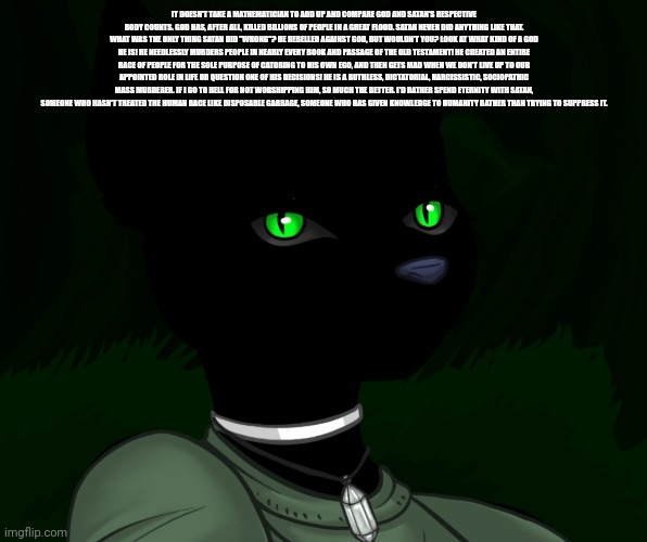 My new panther fursona | IT DOESN'T TAKE A MATHEMATICIAN TO ADD UP AND COMPARE GOD AND SATAN'S RESPECTIVE BODY COUNTS. GOD HAS, AFTER ALL, KILLED BILLIONS OF PEOPLE IN A GREAT FLOOD. SATAN NEVER DID ANYTHING LIKE THAT. WHAT WAS THE ONLY THING SATAN DID "WRONG"? HE REBELLED AGAINST GOD, BUT WOULDN'T YOU? LOOK AT WHAT KIND OF A GOD HE IS! HE NEEDLESSLY MURDERS PEOPLE IN NEARLY EVERY BOOK AND PASSAGE OF THE OLD TESTAMENT! HE CREATED AN ENTIRE RACE OF PEOPLE FOR THE SOLE PURPOSE OF CATORING TO HIS OWN EGO, AND THEN GETS MAD WHEN WE DON'T LIVE UP TO OUR APPOINTED ROLE IN LIFE OR QUESTION ONE OF HIS DECISIONS! HE IS A RUTHLESS, DICTATORIAL, NARCISSISTIC, SOCIOPATHIC MASS MURDERER. IF I GO TO HELL FOR NOT WORSHIPPING HIM, SO MUCH THE BETTER. I'D RATHER SPEND ETERNITY WITH SATAN, SOMEONE WHO HASN'T TREATED THE HUMAN RACE LIKE DISPOSABLE GARBAGE, SOMEONE WHO HAS GIVEN KNOWLEDGE TO HUMANITY RATHER THAN TRYING TO SUPPRESS IT. | image tagged in my new panther fursona | made w/ Imgflip meme maker