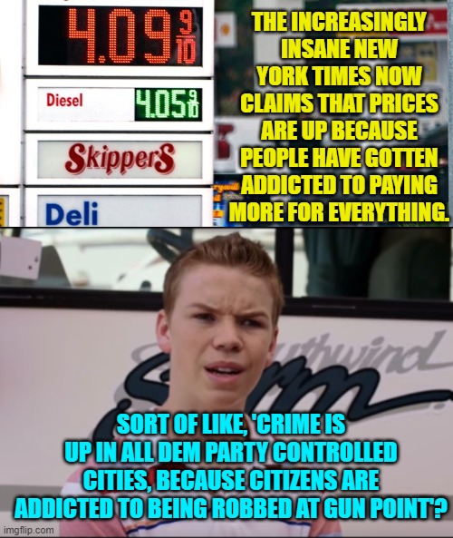 Leftists use logic for their toilet paper. | THE INCREASINGLY INSANE NEW YORK TIMES NOW CLAIMS THAT PRICES ARE UP BECAUSE PEOPLE HAVE GOTTEN ADDICTED TO PAYING MORE FOR EVERYTHING. SORT OF LIKE, 'CRIME IS UP IN ALL DEM PARTY CONTROLLED CITIES, BECAUSE CITIZENS ARE ADDICTED TO BEING ROBBED AT GUN POINT'? | image tagged in non thinkers | made w/ Imgflip meme maker