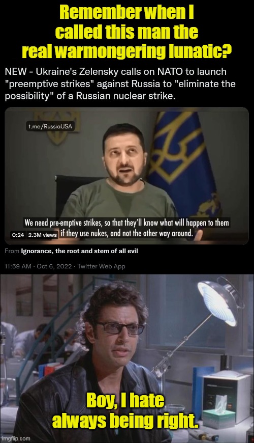 Yes, he is calling NATO to launch nukes first. If you are still defending him or Ukraine, you're on the wrong side of history. | Remember when I called this man the real warmongering lunatic? Boy, I hate always being right. | image tagged in dr ian malcom jeff goldblum,zelensky,nuclear war,ukraine,lunatic,warmongering | made w/ Imgflip meme maker