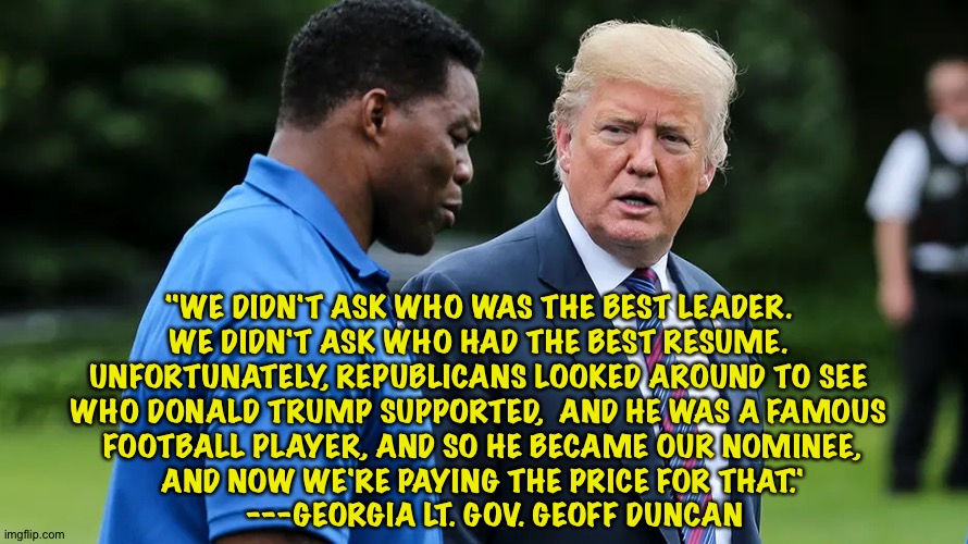 But Donald Trump, the Golden Calf, knows the best people | "WE DIDN'T ASK WHO WAS THE BEST LEADER. 
WE DIDN'T ASK WHO HAD THE BEST RESUME. 
UNFORTUNATELY, REPUBLICANS LOOKED AROUND TO SEE 
WHO DONALD TRUMP SUPPORTED,  AND HE WAS A FAMOUS 
FOOTBALL PLAYER, AND SO HE BECAME OUR NOMINEE,
 AND NOW WE'RE PAYING THE PRICE FOR THAT." 
   ---GEORGIA LT. GOV. GEOFF DUNCAN | image tagged in herschel walker trump | made w/ Imgflip meme maker