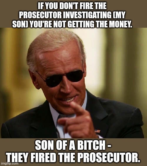 Biden just strong armed the Ukraine Prosecution investigating his son... media silence. | IF YOU DON'T FIRE THE PROSECUTOR INVESTIGATING (MY SON) YOU'RE NOT GETTING THE MONEY. SON OF A BITCH - THEY FIRED THE PROSECUTOR. | image tagged in cool joe biden | made w/ Imgflip meme maker