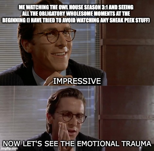 Impressive, Now Let's See The | ME WATCHING THE OWL HOUSE SEASON 3:1 AND SEEING ALL THE OBLIGATORY WHOLESOME MOMENTS AT THE BEGINNING (I HAVE TRIED TO AVOID WATCHING ANY SNEAK PEEK STUFF); IMPRESSIVE; NOW LET'S SEE THE EMOTIONAL TRAUMA | image tagged in impressive now let's see the,the owl house | made w/ Imgflip meme maker