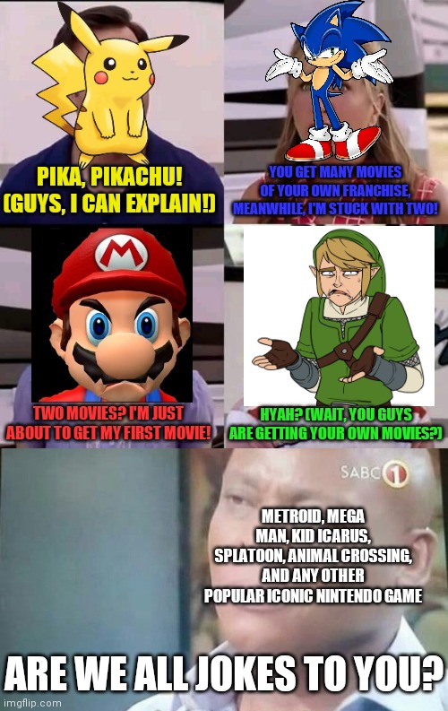 PIKA, PIKACHU! (GUYS, I CAN EXPLAIN!); YOU GET MANY MOVIES OF YOUR OWN FRANCHISE, MEANWHILE, I'M STUCK WITH TWO! TWO MOVIES? I'M JUST ABOUT TO GET MY FIRST MOVIE! HYAH? (WAIT, YOU GUYS ARE GETTING YOUR OWN MOVIES?); METROID, MEGA MAN, KID ICARUS, SPLATOON, ANIMAL CROSSING, AND ANY OTHER POPULAR ICONIC NINTENDO GAME; ARE WE ALL JOKES TO YOU? | image tagged in am i a joke to you,you guys are getting paid,nintendo,movies,gaming,memes | made w/ Imgflip meme maker