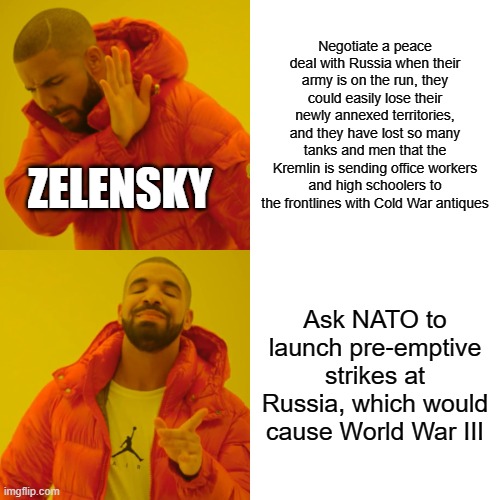 Drake Hotline Bling Meme | Negotiate a peace deal with Russia when their army is on the run, they could easily lose their newly annexed territories, and they have lost so many tanks and men that the Kremlin is sending office workers and high schoolers to the frontlines with Cold War antiques; ZELENSKY; Ask NATO to launch pre-emptive strikes at Russia, which would cause World War III | image tagged in memes,drake hotline bling | made w/ Imgflip meme maker