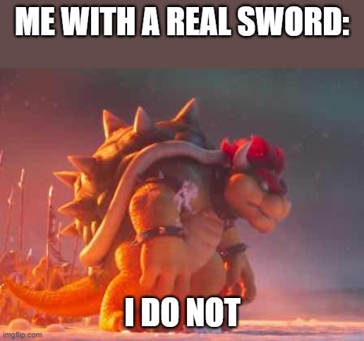 bowser | ME WITH A REAL SWORD: I DO NOT | image tagged in bowser | made w/ Imgflip meme maker