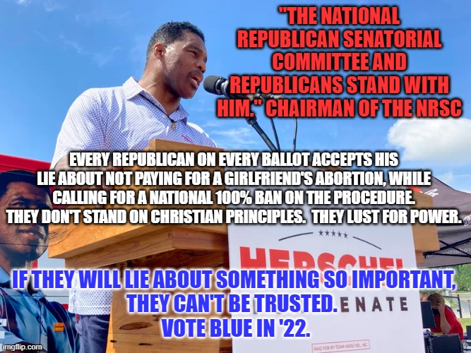 We have always been up front about being Pro-Choice. | "THE NATIONAL REPUBLICAN SENATORIAL COMMITTEE AND REPUBLICANS STAND WITH HIM." CHAIRMAN OF THE NRSC; EVERY REPUBLICAN ON EVERY BALLOT ACCEPTS HIS LIE ABOUT NOT PAYING FOR A GIRLFRIEND'S ABORTION, WHILE CALLING FOR A NATIONAL 100% BAN ON THE PROCEDURE. THEY DON'T STAND ON CHRISTIAN PRINCIPLES.  THEY LUST FOR POWER. IF THEY WILL LIE ABOUT SOMETHING SO IMPORTANT, 
THEY CAN'T BE TRUSTED.  
VOTE BLUE IN '22. | image tagged in politics | made w/ Imgflip meme maker