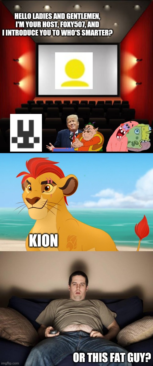 Who's better? kion or this fat guy? | HELLO LADIES AND GENTLEMEN, I'M YOUR HOST, FOXY507, AND I INTRODUCE YOU TO WHO'S SMARTER? KION; OR THIS FAT GUY? | image tagged in cinema,rare footage,lazy fat guy on the couch,foxy507,kion | made w/ Imgflip meme maker