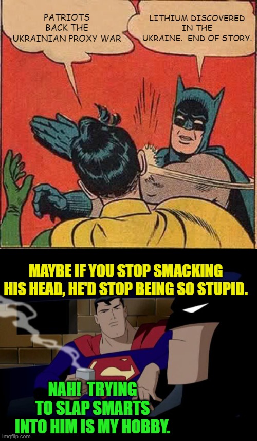 Now we know WHY there is a proxy war ongoing to the point of a nuclear Armageddon. | PATRIOTS BACK THE UKRAINIAN PROXY WAR; LITHIUM DISCOVERED IN THE UKRAINE.  END OF STORY. MAYBE IF YOU STOP SMACKING HIS HEAD, HE'D STOP BEING SO STUPID. NAH!  TRYING TO SLAP SMARTS INTO HIM IS MY HOBBY. | image tagged in batman slapping robin | made w/ Imgflip meme maker