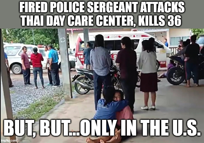 Mass Shooting Only Occur in the U.S. | FIRED POLICE SERGEANT ATTACKS THAI DAY CARE CENTER, KILLS 36; BUT, BUT...ONLY IN THE U.S. | image tagged in gun control,democrats,liberal logic,gun free zone | made w/ Imgflip meme maker