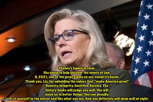 from Marc Polymeropoulos | Cheney's legacy is clear. She chose to help uncover the events of Jan. 6, 2021, one of the great stains on our country's honor.

Thank you, Liz, for upholding the values that "make America great." Honesty. Integrity. Sacrifice. Service. The history books will judge you well. You will move on to better things. You can proudly look at yourself in the mirror and like what you see. And you definitely will sleep well at night. | image tagged in liz cheney | made w/ Imgflip meme maker
