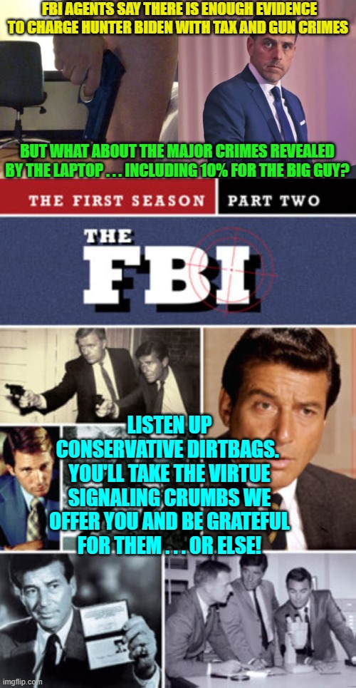 Yep, it's a classic case of look over here . . . HERE . . . and not over there. | FBI AGENTS SAY THERE IS ENOUGH EVIDENCE TO CHARGE HUNTER BIDEN WITH TAX AND GUN CRIMES; BUT WHAT ABOUT THE MAJOR CRIMES REVEALED BY THE LAPTOP . . . INCLUDING 10% FOR THE BIG GUY? LISTEN UP CONSERVATIVE DIRTBAGS.  YOU'LL TAKE THE VIRTUE SIGNALING CRUMBS WE OFFER YOU AND BE GRATEFUL FOR THEM . . . OR ELSE! | image tagged in corrupt fbi | made w/ Imgflip meme maker