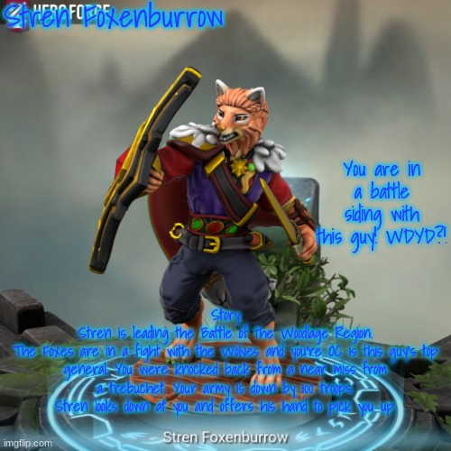 The Battle for the Woodlage Region! (The Battle for the Forest Territories) (Up to three people can join) | Stren Foxenburrow; You are in a battle siding with this guy! WDYD?! Story
 Stren is leading the Battle of the Woodlage Region. 
The Foxes are in a fight with the Wolves and you're OC is this guy's top general. You were knocked back from a near miss from a trebuchet. Your army is down by 100 troops. Stren looks down at you and offers his hand to pick you up. | image tagged in stren foxenburrow | made w/ Imgflip meme maker