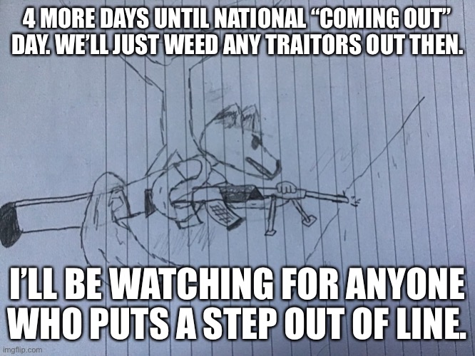 4 MORE DAYS UNTIL NATIONAL “COMING OUT” DAY. WE’LL JUST WEED ANY TRAITORS OUT THEN. I’LL BE WATCHING FOR ANYONE WHO PUTS A STEP OUT OF LINE. | image tagged in lordreaperus with a mounted machine gun | made w/ Imgflip meme maker