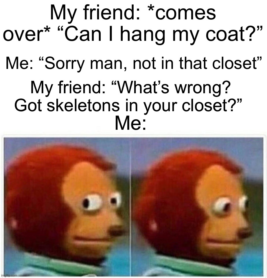 They still haven’t found the bodies… | My friend: *comes over* “Can I hang my coat?”; Me: “Sorry man, not in that closet”; My friend: “What’s wrong? Got skeletons in your closet?”; Me: | image tagged in memes,monkey puppet,dark humor | made w/ Imgflip meme maker