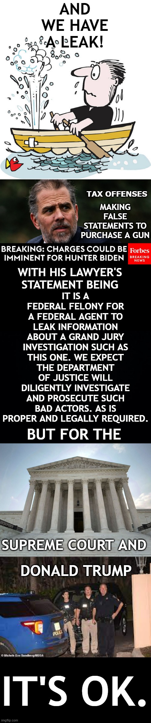More Double Standards | AND WE HAVE A LEAK! TAX OFFENSES; MAKING FALSE STATEMENTS TO PURCHASE A GUN; IT IS A FEDERAL FELONY FOR A FEDERAL AGENT TO LEAK INFORMATION ABOUT A GRAND JURY INVESTIGATION SUCH AS THIS ONE. WE EXPECT THE DEPARTMENT OF JUSTICE WILL DILIGENTLY INVESTIGATE AND PROSECUTE SUCH BAD ACTORS. AS IS PROPER AND LEGALLY REQUIRED. WITH HIS LAWYER'S STATEMENT BEING; BUT FOR THE; SUPREME COURT AND; DONALD TRUMP; IT'S OK. | image tagged in memes,politics,hunter biden,leaks,you can't,double standard | made w/ Imgflip meme maker
