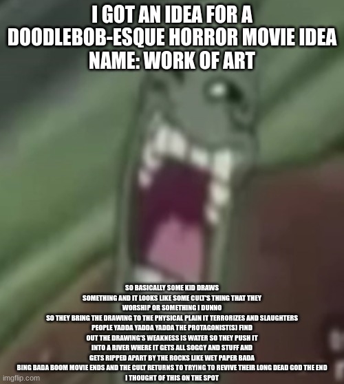 go thank Hank?!?! don't fuss with Gus?!?! don't falter with Walter?!?! gonna get messy with Jesse?!?! ride a bike with Mike?!?! | I GOT AN IDEA FOR A DOODLEBOB-ESQUE HORROR MOVIE IDEA
NAME: WORK OF ART; SO BASICALLY SOME KID DRAWS SOMETHING AND IT LOOKS LIKE SOME CULT'S THING THAT THEY WORSHIP OR SOMETHING I DUNNO
SO THEY BRING THE DRAWING TO THE PHYSICAL PLAIN IT TERRORIZES AND SLAUGHTERS PEOPLE YADDA YADDA YADDA THE PROTAGONIST(S) FIND OUT THE DRAWING'S WEAKNESS IS WATER SO THEY PUSH IT INTO A RIVER WHERE IT GETS ALL SOGGY AND STUFF AND GETS RIPPED APART BY THE ROCKS LIKE WET PAPER BADA BING BADA BOOM MOVIE ENDS AND THE CULT RETURNS TO TRYING TO REVIVE THEIR LONG DEAD GOD THE END
I THOUGHT OF THIS ON THE SPOT | image tagged in planktroll | made w/ Imgflip meme maker