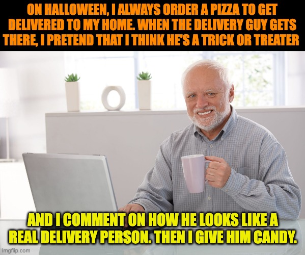 Halloween | ON HALLOWEEN, I ALWAYS ORDER A PIZZA TO GET DELIVERED TO MY HOME. WHEN THE DELIVERY GUY GETS THERE, I PRETEND THAT I THINK HE'S A TRICK OR TREATER; AND I COMMENT ON HOW HE LOOKS LIKE A REAL DELIVERY PERSON. THEN I GIVE HIM CANDY. | image tagged in hide the pain harold large | made w/ Imgflip meme maker