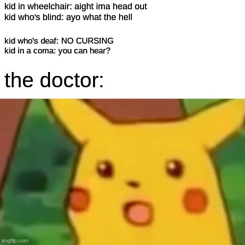 e | kid in wheelchair: aight ima head out
kid who's blind: ayo what the hell; kid who's deaf: NO CURSING
kid in a coma: you can hear? the doctor: | image tagged in memes,surprised pikachu | made w/ Imgflip meme maker