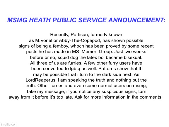 Msmg health public service announcement (mainly to msmg furries) | MSMG HEATH PUBLIC SERVICE ANNOUNCEMENT:; Recently, Partisan, formerly known as M.Vonel or Abby-The-Copepod, has shown possible signs of being a femboy, whoch has been proved by some recent posts he has made in MS_Memer_Group. Just two weeks before or so, squid dog the latex boi became bisexual. All three of us are furries. A few other furry users have been converted to lgbtq as well. Patterns show that It may be possible that i turn to the dark side next. As LordReaperus, i am speaking the truth and nothing but the truth. Other furries and even some normal users on msmg, Take my message, if you notice any suspicious signs, turn away from it before it’s too late. Ask for more information in the comments. | image tagged in blank white template | made w/ Imgflip meme maker