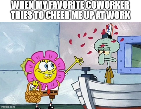 spongebob work | WHEN MY FAVORITE COWORKER TRIES TO CHEER ME UP AT WORK | image tagged in spongebob flower,squidward,spongebob,funny memes,work | made w/ Imgflip meme maker
