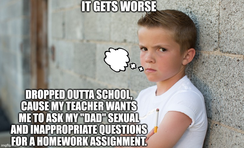IT GETS WORSE DROPPED OUTTA SCHOOL, CAUSE MY TEACHER WANTS ME TO ASK MY "DAD" SEXUAL AND INAPPROPRIATE QUESTIONS FOR A HOMEWORK ASSIGNMENT. | made w/ Imgflip meme maker