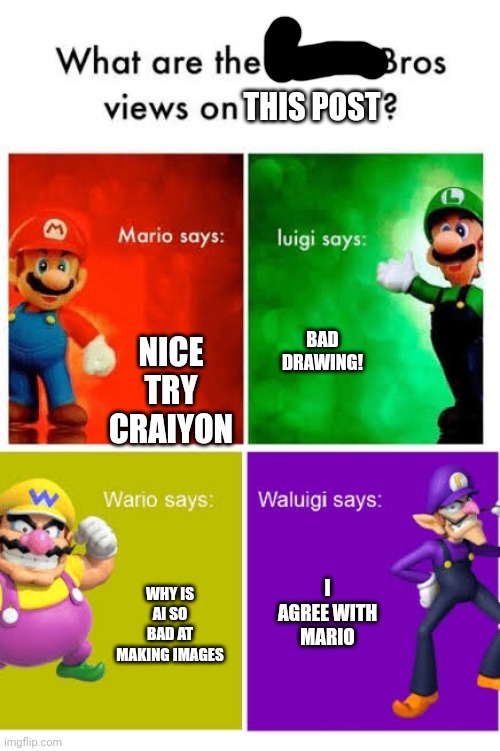 Mario Broz. Misc Views. | THIS POST NICE TRY CRAIYON BAD DRAWING! WHY IS AI SO BAD AT MAKING IMAGES I AGREE WITH MARIO | image tagged in mario broz misc views | made w/ Imgflip meme maker