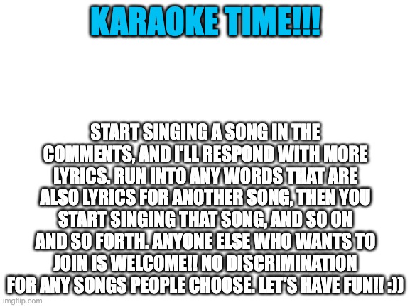 ayayayy | KARAOKE TIME!!! START SINGING A SONG IN THE COMMENTS, AND I'LL RESPOND WITH MORE LYRICS. RUN INTO ANY WORDS THAT ARE ALSO LYRICS FOR ANOTHER SONG, THEN YOU START SINGING THAT SONG, AND SO ON AND SO FORTH. ANYONE ELSE WHO WANTS TO JOIN IS WELCOME!! NO DISCRIMINATION FOR ANY SONGS PEOPLE CHOOSE. LET'S HAVE FUN!! :)) | image tagged in blank white template | made w/ Imgflip meme maker