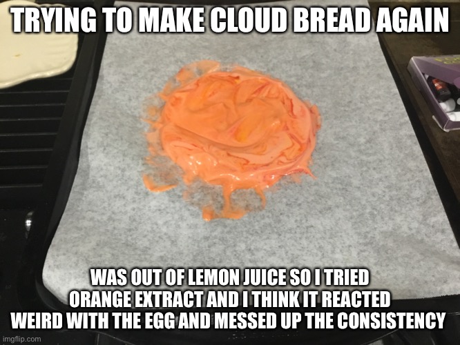 TRYING TO MAKE CLOUD BREAD AGAIN; WAS OUT OF LEMON JUICE SO I TRIED ORANGE EXTRACT AND I THINK IT REACTED WEIRD WITH THE EGG AND MESSED UP THE CONSISTENCY | made w/ Imgflip meme maker