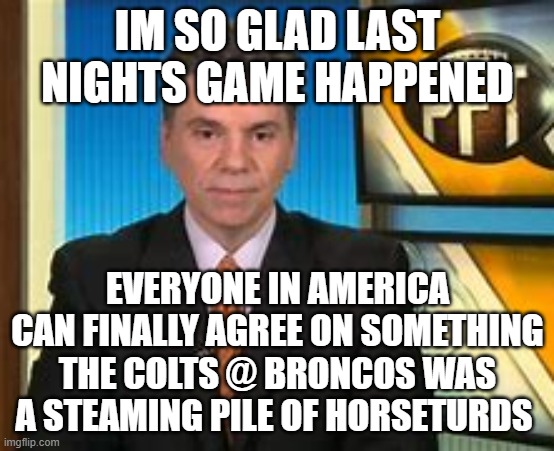 IM SO GLAD LAST NIGHTS GAME HAPPENED; EVERYONE IN AMERICA CAN FINALLY AGREE ON SOMETHING THE COLTS @ BRONCOS WAS A STEAMING PILE OF HORSETURDS | image tagged in florio,nfl,sports,america,funny | made w/ Imgflip meme maker