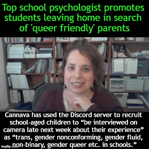 “I recognize that parental consent is a big deal but when I’m doing anything LGBT, I don’t worry about that.” Amy Cannava | Top school psychologist promotes 
students leaving home in search 
of 'queer friendly' parents; Cannava has used the Discord server to recruit 
school-aged children to “be interviewed on 
camera late next week about their experience” 
as “trans, gender nonconforming, gender fluid, 
non-binary, gender queer etc. in schools.” | image tagged in politics,school psychologist,influencing innocent minds,parents,lgbtq,children | made w/ Imgflip meme maker