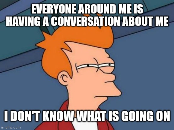 Futurama Fry | EVERYONE AROUND ME IS HAVING A CONVERSATION ABOUT ME; I DON'T KNOW WHAT IS GOING ON | image tagged in memes,futurama fry,conversation,blank nut button | made w/ Imgflip meme maker