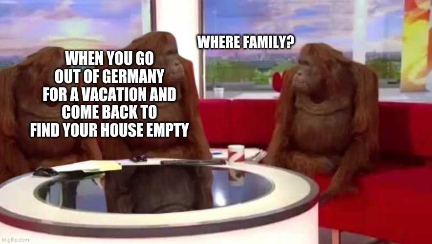 Dont worry they will get out the shower soon | WHEN YOU GO OUT OF GERMANY FOR A VACATION AND COME BACK TO FIND YOUR HOUSE EMPTY; WHERE FAMILY? | image tagged in where monkey | made w/ Imgflip meme maker