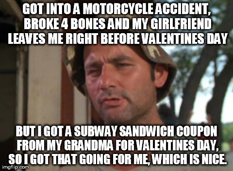So I Got That Goin For Me Which Is Nice Meme | GOT INTO A MOTORCYCLE ACCIDENT, BROKE 4 BONES AND MY GIRLFRIEND LEAVES ME RIGHT BEFORE VALENTINES DAY BUT I GOT A SUBWAY SANDWICH COUPON FRO | image tagged in memes,so i got that goin for me which is nice,AdviceAnimals | made w/ Imgflip meme maker