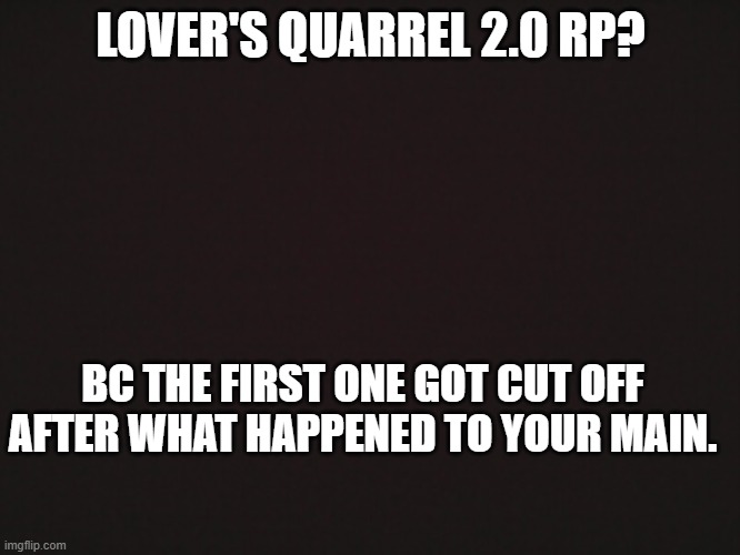Blank Template | LOVER'S QUARREL 2.0 RP? BC THE FIRST ONE GOT CUT OFF AFTER WHAT HAPPENED TO YOUR MAIN. | made w/ Imgflip meme maker