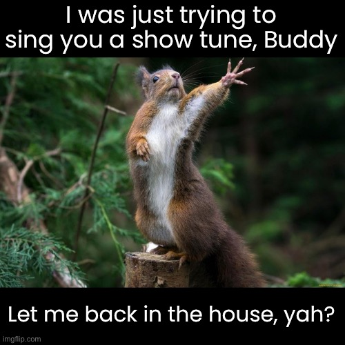 I was just trying to sing you a show tune, Buddy Let me back in the house, yah? | made w/ Imgflip meme maker