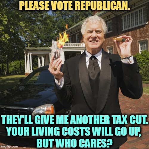 PLEASE VOTE REPUBLICAN. THEY'LL GIVE ME ANOTHER TAX CUT.
YOUR LIVING COSTS WILL GO UP, 
BUT WHO CARES? | image tagged in republicans,tax cuts for the rich,wealth,billionaire,trickle down | made w/ Imgflip meme maker