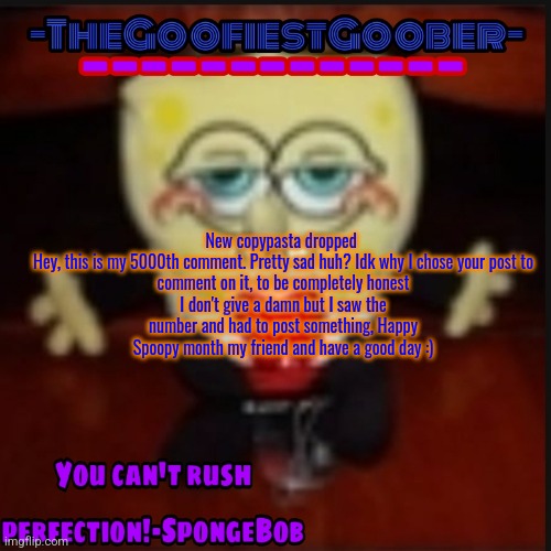 -TheGoofiestGoober Idk.jpg Announcement Template | New copypasta dropped 

Hey, this is my 5000th comment. Pretty sad huh? Idk why I chose your post to comment on it, to be completely honest I don't give a damn but I saw the number and had to post something, Happy Spoopy month my friend and have a good day :) | image tagged in -thegoofiestgoober idk jpg announcement template | made w/ Imgflip meme maker