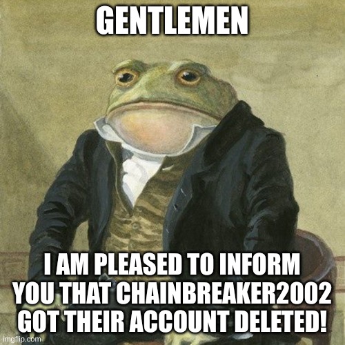 Yay | GENTLEMEN; I AM PLEASED TO INFORM YOU THAT CHAINBREAKER2002 GOT THEIR ACCOUNT DELETED! | image tagged in gentlemen it is with great pleasure to inform you that | made w/ Imgflip meme maker