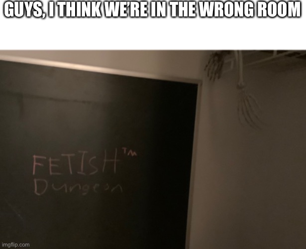 We made wrong turn | GUYS, I THINK WE’RE IN THE WRONG ROOM | image tagged in oh no,fetish,normal,tm | made w/ Imgflip meme maker