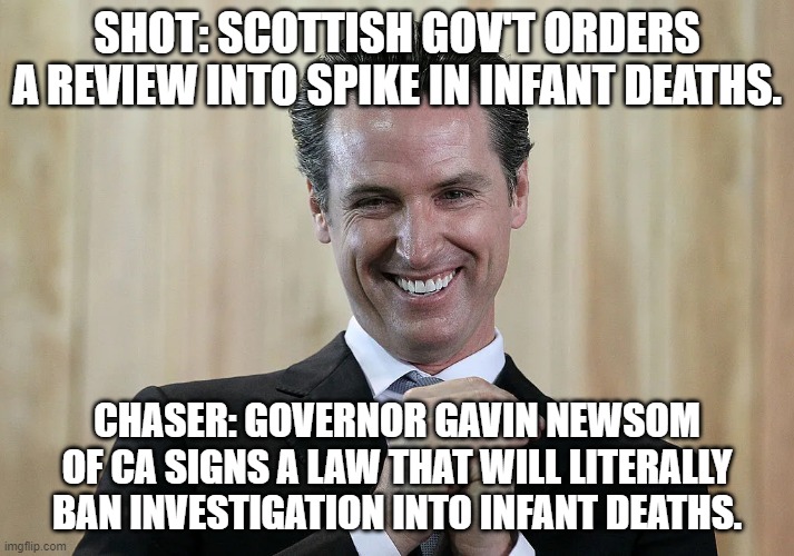 Shot n Chaser | SHOT: SCOTTISH GOV'T ORDERS A REVIEW INTO SPIKE IN INFANT DEATHS. CHASER: GOVERNOR GAVIN NEWSOM OF CA SIGNS A LAW THAT WILL LITERALLY BAN INVESTIGATION INTO INFANT DEATHS. | image tagged in gavin,newsom,infant mortality,infants,vaccine | made w/ Imgflip meme maker
